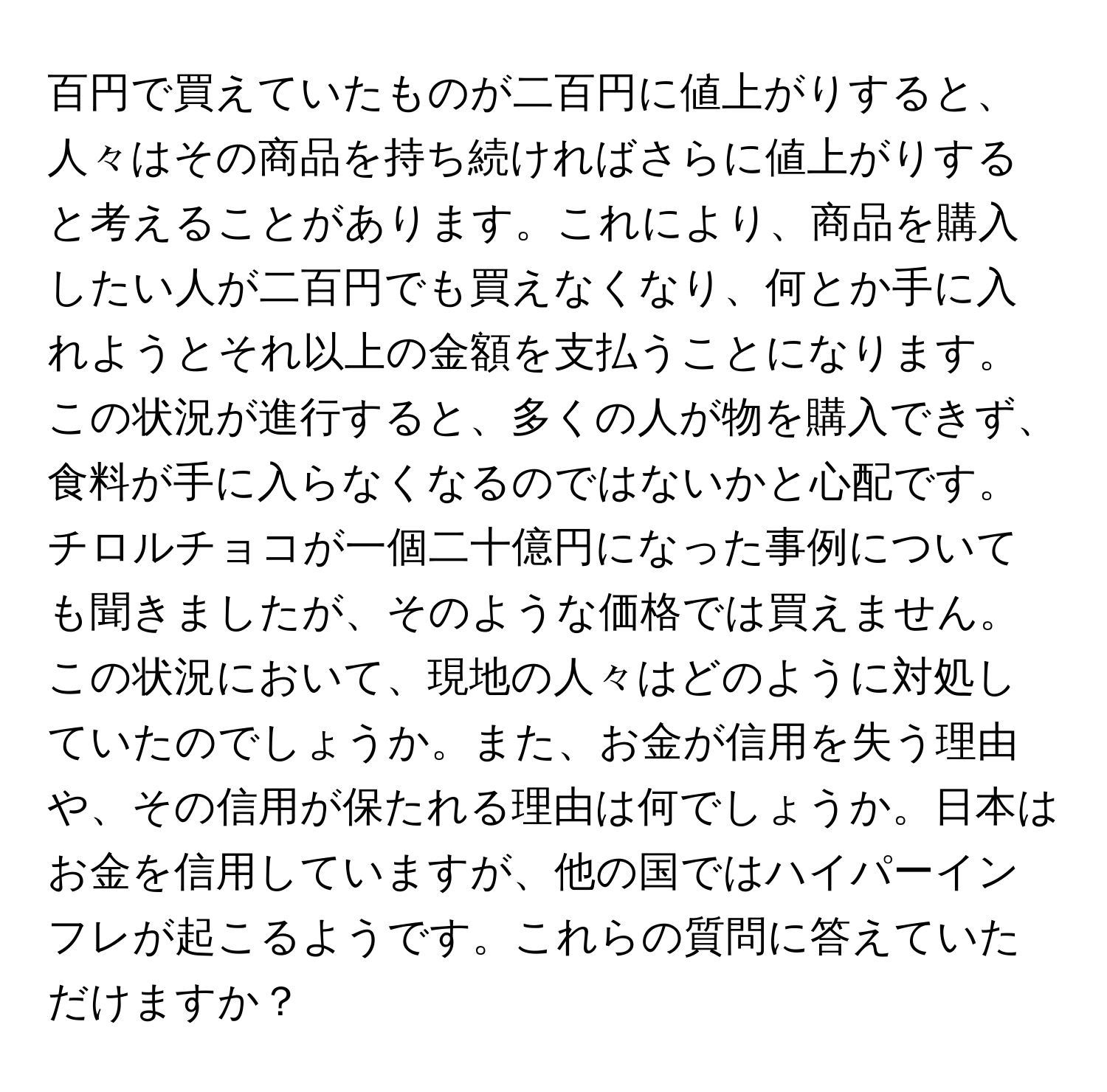 百円で買えていたものが二百円に値上がりすると、人々はその商品を持ち続ければさらに値上がりすると考えることがあります。これにより、商品を購入したい人が二百円でも買えなくなり、何とか手に入れようとそれ以上の金額を支払うことになります。この状況が進行すると、多くの人が物を購入できず、食料が手に入らなくなるのではないかと心配です。チロルチョコが一個二十億円になった事例についても聞きましたが、そのような価格では買えません。この状況において、現地の人々はどのように対処していたのでしょうか。また、お金が信用を失う理由や、その信用が保たれる理由は何でしょうか。日本はお金を信用していますが、他の国ではハイパーインフレが起こるようです。これらの質問に答えていただけますか？