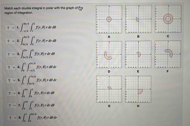 Match each double integral in polar with the graph of 
region of integration. 
? 1. ∈t _(-π /4)^(3π /4)∈t _1^2f(r,θ )rdrdθ
? 2. ∈t _(3π /4)^(3π /2)∈t _0^1f(r,θ )rdrdθ
A B 
C 
？ 3. ∈t _(3π /2)^(2π)∈t _0^2f(r,θ )rdrdθ
？ 4. ∈t _0^1∈t _(-π /2)^(3π /4)f(r,θ )rdθ dr
D 
E 
F 
? 5. ∈t _1^2∈t _(3π /4)^(7π /4)f(r,θ )rdθ dr
? 6. ∈t _0^(2π)∈t _0^1f(r,θ ) r dr dθ
? 7. ∈t _0^(2π)∈t _1^2f(r,θ ) r dr dθ
G 
? 8. ∈t _0^1∈t _0^(3π /4)f(r,θ ) rdθ dr