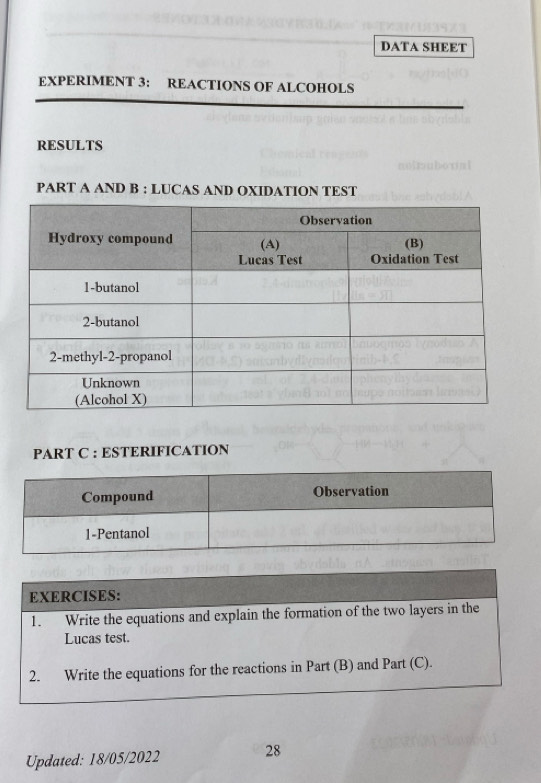 DATA SHEET 
EXPERIMENT 3: REACTIONS OF ALCOHOLS 
RESULTS 
PART A AND B : LUCAS AND OXIDATION TEST 
PART C : ESTERIFICATION 
Compound Observation 
1-Pentanol 
EXERCISES: 
1. Write the equations and explain the formation of the two layers in the 
Lucas test. 
2. Write the equations for the reactions in Part (B) and Part (C). 
Updated: 18/05/2022 28