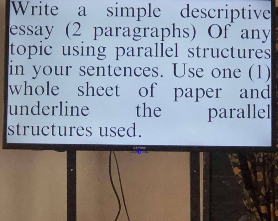 Write a simple descriptive 
essay (2 paragraphs) Of any 
topic using parallel structures 
in your sentences. Use one (1) 
whole sheet of paper and 
underline the 
parallel 
structures used.