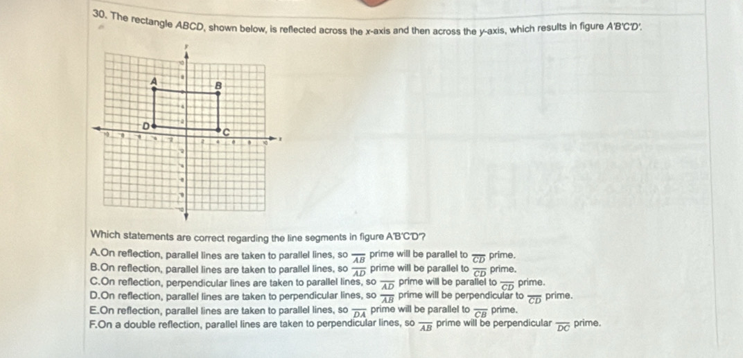 The rectangle ABCD, shown below, is reflected across the x-axis and then across the y-axis, which results in figure A'B'C'D'.
Which statements are correct regarding the line segments in figure A'B'C'D'?
A.On reflection, parallel lines are taken to parallel lines, so frac overline ABoverline AD prime will be parallel to overline CD prime.
prime will be parallel to overline CD
B.On reflection, parallel lines are taken to parallel lines, so prime.
C.On reflection, perpendicular lines are taken to parallel lines, so overline AD prime will be parallel to overline CD prime.
D.On reflection, parallel lines are taken to perpendicular lines, so overline AB prime will be perpendicular to overline CD prime.
E.On reflection, parallel lines are taken to parallel lines, so overline DA prime will be parallel to overline CB prime.
F.On a double reflection, parallel lines are taken to perpendicular lines, so overline AB prime will be perpendicular overline DC prime.