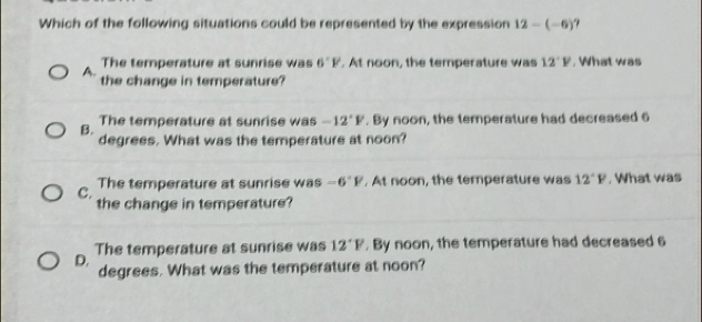 Which of the following situations could be represented by the expression 12-(-6)
The temperature at sunrise was 6°F. At noon, the temperature was 12°F , What was
A. the change in temperature?
The temperature at sunrise was -12°F. By noon, the temperature had decreased 6
B. degrees. What was the temperature at noon?
C. The temperature at sunrise was -6°F. At noon, the temperature was 12°F , What was
the change in temperature?
D. The temperature at sunrise was 12°F. By noon, the temperature had decreased 6
degrees. What was the temperature at noon?