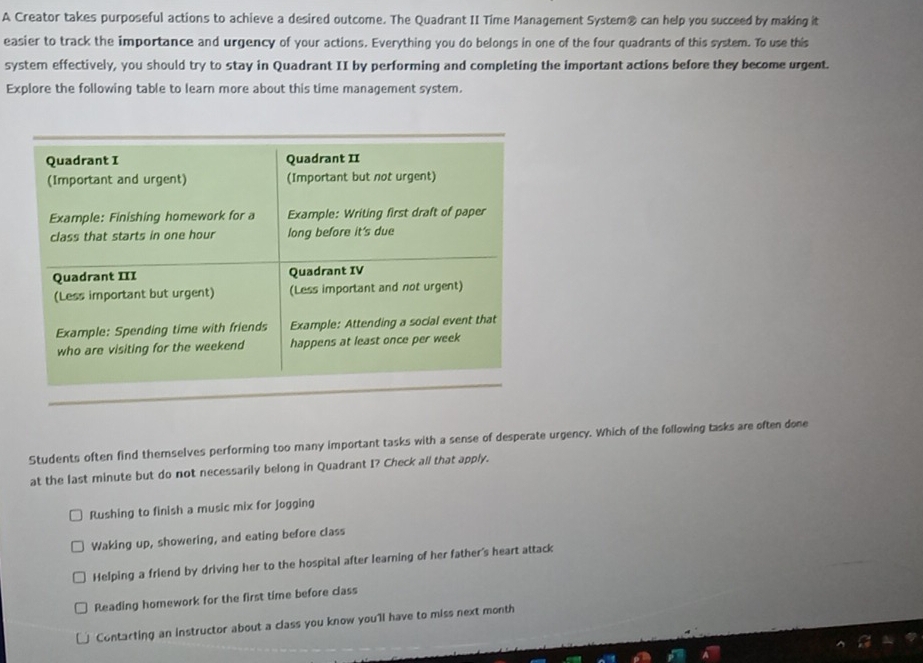A Creator takes purposeful actions to achieve a desired outcome. The Quadrant II Time Management System® can help you succeed by making it
easier to track the importance and urgency of your actions. Everything you do belongs in one of the four quadrants of this system. To use this
system effectively, you should try to stay in Quadrant II by performing and completing the important actions before they become urgent.
Explore the following table to learn more about this time management system.
Students often find themselves performing too many important tasks with a sense of desperate urgency. Which of the following tasks are often done
at the last minute but do not necessarily belong in Quadrant I? Check all that apply.
Rushing to finish a music mix for jogging
Waking up, showering, and eating before class
Helping a friend by driving her to the hospital after learning of her father's heart attack
Reading homework for the first time before class
Contarting an instructor about a class you know you'll have to miss next month