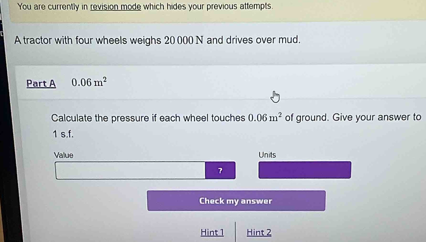 You are currently in revision mode which hides your previous attempts. 
A tractor with four wheels weighs 20 000 N and drives over mud. 
Part A 0.06m^2
Calculate the pressure if each wheel touches 0.06m^2 of ground. Give your answer to
1 s.f. 
Value Units 
? 
Check my answer 
Hint 1 Hint 2