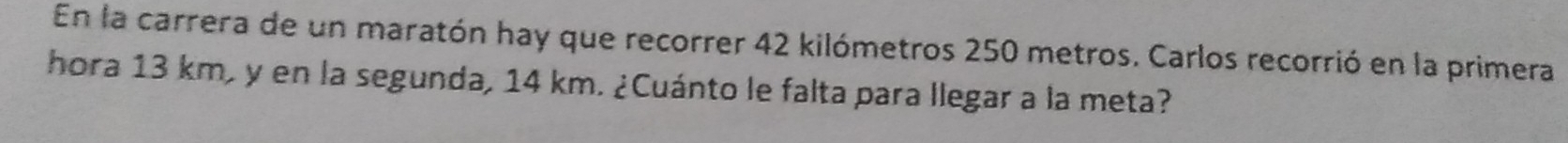 En la carrera de un maratón hay que recorrer 42 kilómetros 250 metros. Carlos recorrió en la primera 
hora 13 km, y en la segunda, 14 km. ¿Cuánto le falta para llegar a la meta?