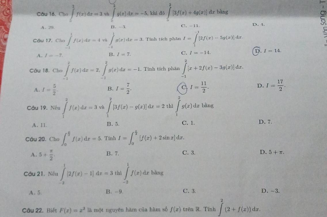 Cho ∈tlimits _0^(2f(x)dx=3 và ∈tlimits _0^2g(x)dx=-5 , khi dó ∈tlimits _0^2[3f(x)+4g(x)] dr bàng
A. 29. B. -3. C. -11 D. 4.
a
Câu 17. Cho ∈tlimits _(-1)^1f(x)dx=4 và ∈tlimits _(-1)^1g(x)dx=3. Tính tích phân I=∈tlimits _1^(-1)[2f(x)-5g(x)]dx
A. I=-7. B. I=7. C. I=-14.
D. I=14.
Câu 18. Cho ∈tlimits _(-1)^2f(x)dx=2,∈tlimits _(-1)^2g(x)dx=-1. Tính tích phân ∈tlimits _(-1)^2[x+2f(x)-3g(x)]dx.
A. I=frac 5)2. I= 7/2 . I= 11/2 . D. I= 17/2 .
B.
C
Câu 19. Nếu ∈tlimits _1^(2f(x)dx=3 và ∈tlimits _1^2[3f(x)-g(x)]dx=2 thì ∈tlimits _1^2g(x)dx bằng
A. 11 B. 5. C. 1.
D. 7.
Cầu 20. Cho ∈t _0^(frac π)2)f(x)dx=5.. Tính I=∈t _0^((frac π)2)[f(x)+2sin x]dx.
A. 5+ π /2 . B. 7. C. 3. D. 5+π .
Câu 21. Nều ∈tlimits _(-2)^1[2f(x)-1]dx=3 thì ∈tlimits _(-2)^1f(x)dx bàng
A. 5. B. -9. C. 3. D. -3.
Câu 22. Biết F(x)=x^2 là một nguyên hàm của hàm số f(x) trên K. Tính ∈tlimits _(-2)^2(2+f(x))dx.