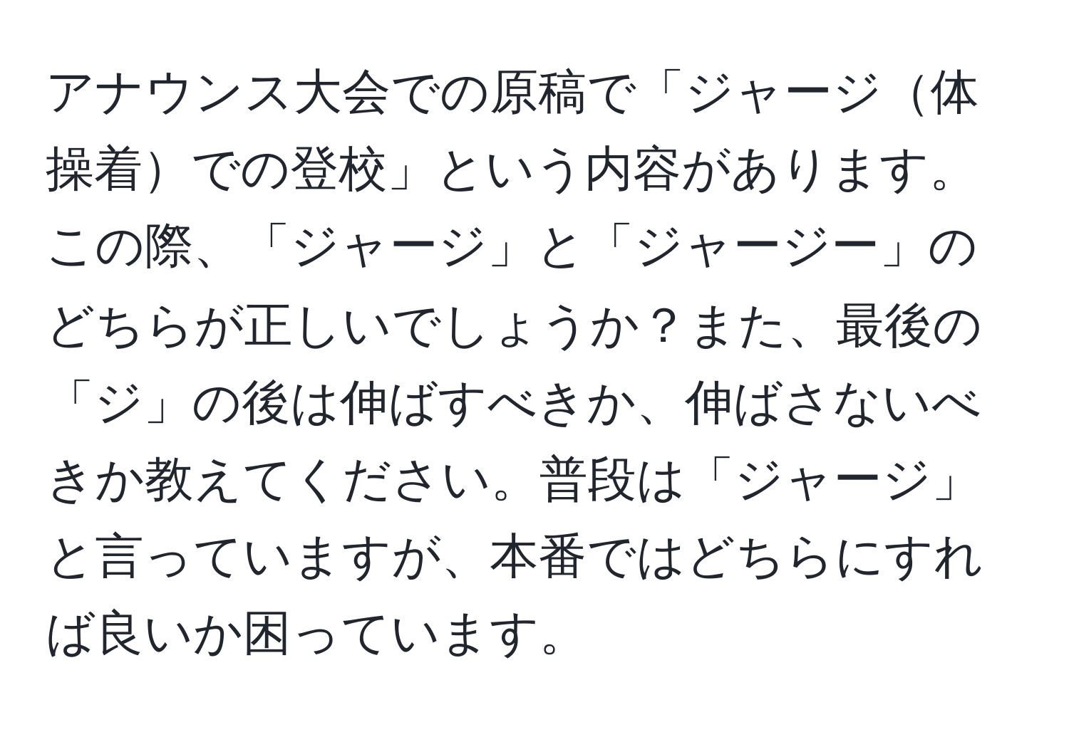 アナウンス大会での原稿で「ジャージ体操着での登校」という内容があります。この際、「ジャージ」と「ジャージー」のどちらが正しいでしょうか？また、最後の「ジ」の後は伸ばすべきか、伸ばさないべきか教えてください。普段は「ジャージ」と言っていますが、本番ではどちらにすれば良いか困っています。