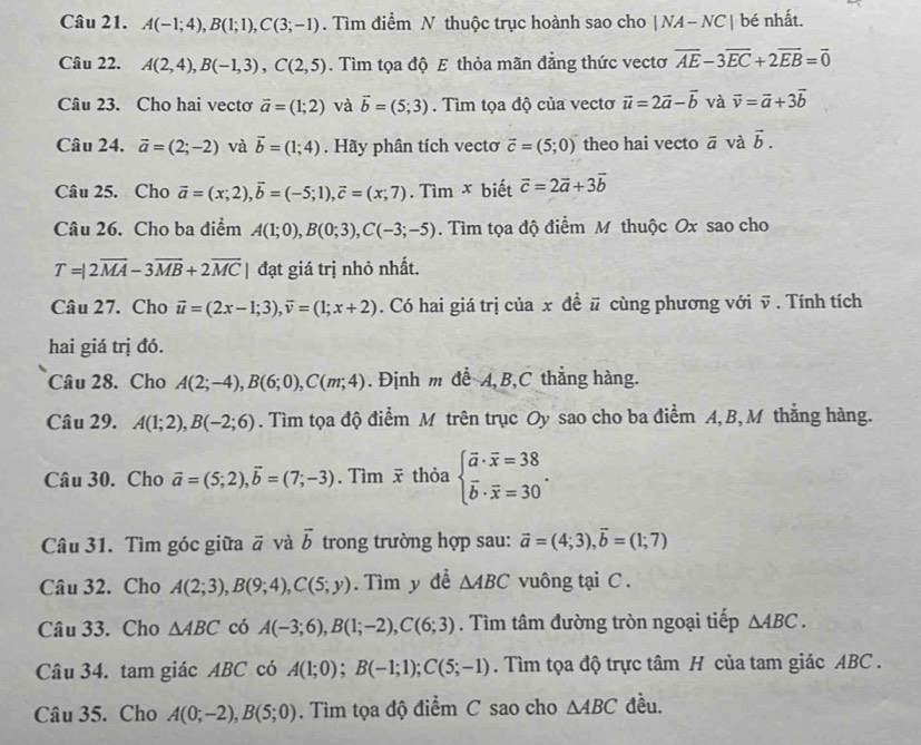 A(-1;4),B(1;1),C(3;-1). Tìm điểm N thuộc trục hoành sao cho |NA-NC| bé nhất.
Câu 22. A(2,4),B(-1,3),C(2,5). Tìm tọa độ E thỏa mãn đẳng thức vectơ overline AE-3overline EC+2overline EB=overline 0
Câu 23. Cho hai vectơ vector a=(1;2) và vector b=(5;3). Tìm tọa độ của vectơ vector u=2vector a-vector b và vector v=vector a+3vector b
Câu 24. vector a=(2;-2) và vector b=(1;4). Hãy phân tích vectơ vector c=(5;0) theo hai vecto overline a và vector b.
Câu 25. Cho vector a=(x;2),vector b=(-5;1),vector c=(x;7). Tìm x biết vector c=2vector a+3vector b
Câu 26. Cho ba điểm A(1;0),B(0;3),C(-3;-5). Tìm tọa độ điểm M thuộc Ox sao cho
T=|2overline MA-3overline MB+2overline MC| đạt giá trị nhỏ nhất.
Câu 27. Cho vector u=(2x-1;3),vector v=(1;x+2). Có hai giá trị của x đề # cùng phương với v . Tính tích
hai giá trị đó.
Câu 28. Cho A(2;-4),B(6;0),C(m;4). Định m để A,B,C thẳng hàng.
Câu 29. A(1;2),B(-2;6). Tìm tọa độ điểm M trên trục Oy sao cho ba điểm A, B,M thắng hàng.
Câu 30. Cho vector a=(5;2),vector b=(7;-3). Tìm  thỏa beginarrayl overline a· overline x=38 overline b· overline x=30endarray. .
Câu 31. Tìm góc giữa a và vector b trong trường hợp sau: vector a=(4;3),vector b=(1;7)
Câu 32. Cho A(2;3),B(9;4),C(5;y). Tìm y đề △ ABC vuông tại C .
Câu 33. Cho △ ABC có A(-3;6),B(1;-2),C(6;3). Tìm tâm đường tròn ngoại tiếp △ ABC.
Câu 34. tam giác ABC có A(1;0);B(-1;1);C(5;-1). Tìm tọa độ trực tâm H của tam giác ABC .
Câu 35. Cho A(0;-2),B(5;0). Tìm tọa độ điểm C sao cho △ ABC đều.