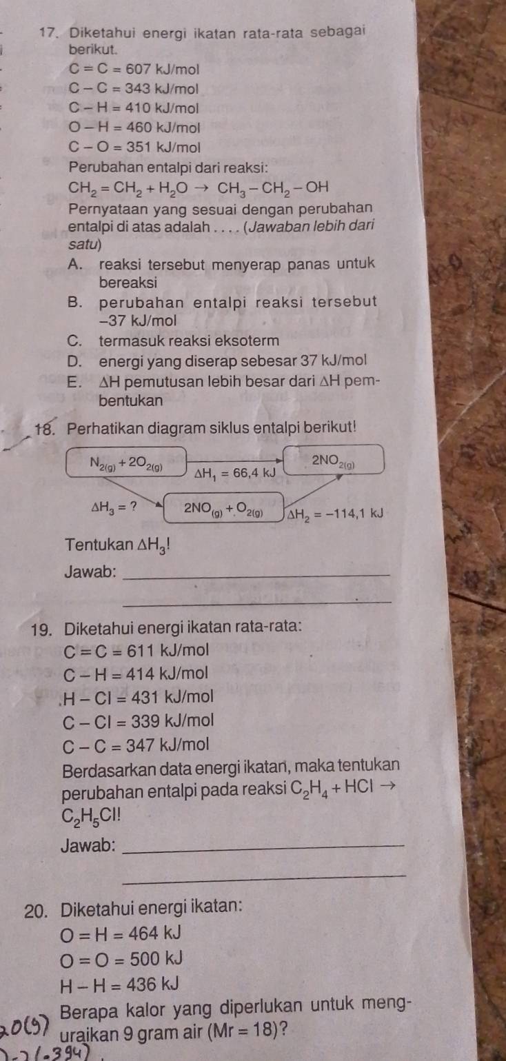 Diketahui energi ikatan rata-rata sebagai
berikut.
C=C=607kJ/mol
C-C=343kJ/mol
C-H=410kJ/mol
O-H=460kJ/mol
C-O=351kJ/mol
Perubahan entalpi dari reaksi:
CH_2=CH_2+H_2Oto CH_3-CH_2-OH
Pernyataan yang sesuai dengan perubahan
entalpi di atas adalah . . . . (Jawaban lebih dari
satu)
A. reaksi tersebut menyerap panas untuk
bereaksi
B. perubahan entalpi reaksi tersebut
−37 kJ/mol
C. termasuk reaksi eksoterm
D. energi yang diserap sebesar 37 kJ/mol
E. ΔH pemutusan lebih besar dari ΔH pem-
bentukan
18. Perhatikan diagram siklus entalpi berikut!
N_2(g)+2O_2(g)
2NO_2(g)
△ H_1=66,4kJ
△ H_3=? 2NO_(g)+O_2(g) △ H_2=-114,1kJ
Tentukan △ H_3!
Jawab:_
_
19. Diketahui energi ikatan rata-rata:
C=C=611 kJ/mol
C-H=414 k. J/mol
H-Cl=431 x kJ/mol
C-Cl=339k J/mol
C-C=347kJ/m nol
Berdasarkan data energi ikatan, maka tentukan
perubahan entalpi pada reaksi C_2H_4+HCl →
C_2H_5Cl!
Jawab:_
_
20. Diketahui energi ikatan:
O=H=464kJ
O=O=500kJ
H-H=436kJ
Berapa kalor yang diperlukan untuk meng-
uraikan 9 gram air (Mr=18) ?