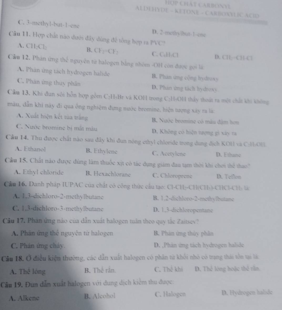 Hợp Chật CARBONY?
ALDEHYDE - KETONE - CARBOXYLIC ACID
C. 3-methyl-but-1-ene D. 2-methylbut-1-ene
Câu 11. Hợp chất nào dưới đây đùng đề tổng hợp ra PVC
B. CF_2=CF
A. CH_2Cl_2 ` C. C₆H₃Cl D. 11= CH[-Cl
Câu 12. Phân ứng thể nguyên tử halogen bằng nhóm -OH còn được gọi lá
A. Phân ứng tách hydrogen halide B. Phán ứng cộng hydroxy
C. Phân ứng thủy phân D. Phán ứng tách hydroxy.
Câu 13. Khi đun sối hỗn hợp gồm C₂H₅Br và KOH trong C:H₃OH thấy thoát ra một chất khi không
màu, dẫn khí này đi qua ống nghiệm đựng nước bromine, hiện tượng xây ra là:
A. Xuất hiện kết tủa trắng B. Nước bromine có mâu đậm hơn
C. Nước bromine bị mắt màu D. Không có hiện tượng gì xáy ra
Câu 14. Thu được chất nào sau đây khi đun nông cthyl chloride trong dung địch KOH và C:H-OH
A. Ethanol B. Ethylene C. Acetylene D. Ethane
Câu 15. Chất nào được dùng làm thuốc xịt có tác dụng giám đau tạm thời khi chơi thể thao?
A. Ethyl chloride B. Hexachlorane C. Chloroprene D. Teflon
Câu 16. Danh pháp IUPAC của chất có công thức cầu tạo: Cl-CH₃-CH(CH₃)-CHCl-CH+ làc
A. 1,3-dichloro-2-methylbutane B. 1,2-dichloro-2-methylbutane
C. 1.3-dichloro-3-methylbutane D. 1,3-dichloropentane
Câu 17. Phân ứng nào của dẫn xuất halogen tuân theo quy tắc Zaitsev?
A. Phản ứng thể nguyên tử halogen  B. Phản ứng thủy phân
C. Phản ứng cháy. D. ,Phân ứng tách hydrogen halide
Câu 18. Ở điều kiện thường, các dẫn xuất halogen có phân từ khối nhỏ có trạng thái tồn tại là:
A. Thể lỏng B. Thể răn. C. Thể khí D. Thể lóng hoặc thỏ rằn.
Câu 19. Đun dẫn xuất halogen với dung dịch kiểm thu được:
A. Alkene B. Alcohol C. Halogen D. Hydrogen halide