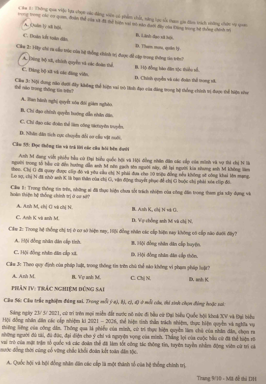 Thông qua việc lựa chọn các đảng viên có phẩm chất, năng lực tốt tham gia đàm trách những chức vụ quan
trong trong các cơ quan, đoàn thể của xã đã thể hiện vai trò nào dưới đây của Đảng trong hệ thống chính trị
A. Quản lý xã hội, B. Lãnh đạo xã hội.
C. Đoàn kết toàn dân.
D. Tham mưu, quản lý.
Cầu 2: Hãy chỉ ra cấu trúc của hệ thống chính trị được đề cập trong thông tin trên?
A. Đàng bộ xã, chính quyền và các đoàn thể. B. Hộ đồng bào dân tộc thiểu số.
C. Đảng bộ xã và các đảng viên. D. Chính quyền và các đoàn thể trong xã.
Câu 3: Nội dung nào dưới đây không thể hiện vai trò lãnh đạo của đảng trong hệ thống chính trị được thể hiện như
thế nào trong thông tin trên?
A. Ban hành nghị quyết xóa đói giảm nghèo.
B. Chỉ đạo chính quyền hướng dẫn nhân dân.
C. Chỉ đạo các đoàn thể làm công táctuyên truyền.
D. Nhân dân tích cực chuyền đổi cơ cấu vật nuôi.
Câu 55: Đọc thông tin và trả lời các câu hỏi bên dưới
Anh M đang viết phiếu bầu cử Đại biểu quốc hội và Hội đồng nhân dân các cấp của mình và vợ thì chị N là
người trong tổ bầu cử đến hướng dẫn anh M nên gạch tên người này, đề lại người kia nhưng anh M không làm
theo. Chị G đã quay được clip đó và yêu cầu chị N phải đưa cho 10 triệu đồng nếu không sẽ công khai lên mạng.
Lo sợ, chị N đã nhờ anh K là bạn thân của chị G, vận động thuyết phục để chị G buộc chị phải xóa clip đó.
Câu 1: Trong thông tin trên, những ai đã thực hiện chưa tốt trách nhiệm của công dân trong tham gia xây dựng và
hoàn thiện hệ thống chính trị ở cơ sở?
A. Anh M, chị G và chị N. B. Anh K, chị N và G.
C. Anh K và anh M. D. Vợ chồng anh M và chị N.
Câu 2: Trong hệ thống chị trị ở cơ sở hiện nay, Hội đồng nhân các cấp hiện nay không có cấp nào dưới đây?
A. Hội đồng nhân dân cấp tinh. B. Hội đồng nhân dân cấp huyện.
C. Hội đồng nhân dân cấp xã. D. Hội đồng nhân dân cấp thôn.
Câu 3: Theo quy định của pháp luật, trong thông tin trên chủ thể nào không vi phạm pháp luật?
A. Anh M. B. Vợ anh M. C. Chị N. D. anh K
PHÀN IV: TRÁC NGHIỆM ĐÚNG SAI
Câu 56: Câu trắc nghiệm đúng sai. Trong mỗi ý a), b), c), d) ở mỗi câu, thi sinh chọn đúng hoặc sai:
Sáng ngày 23/ 5/ 2021, cử tri trên mọi miền đất nước nô nức đi bầu cử Đại biểu Quốc hội khoá XV và Đại biểu
Hội đồng nhân dân các cấp nhiệm kì 2021 - 2026, thể hiện tinh thần trách nhiệm, thực hiện quyền và nghĩa vụ
thiêng liêng của công dân. Thông qua lá phiếu của mình, cử tri thực hiện quyền làm chủ của nhân dân, chọn ra
những người đủ tài, đủ đức, đại diện cho ý chí và nguyện vọng của mình. Thắng lợi của cuộc bầu cử đã thể hiện rõ
vai trò của mặt trận tổ quốc và các đoàn thể đã làm tốt công tác thông tin, tuyên tuyền nhằm động viên cử tri cả
nước đồng thời cùng cố vững chắc khối đoàn kết toàn dân tộc.
A. Quốc hội và hội đồng nhân dân các cấp là một thành tố của hệ thống chính trị.
Trang 9/10 - Mã đề thi DH