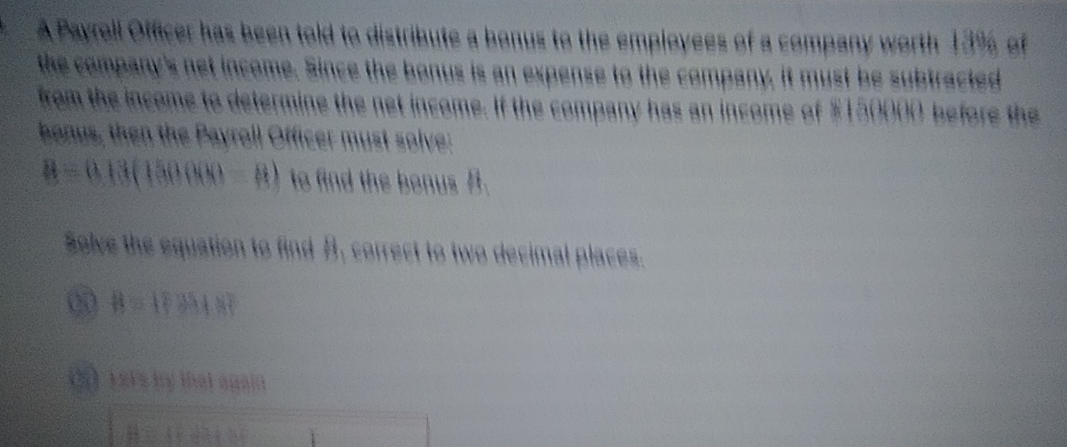 A Payroll Officer has been told to distribute a bonus to the employees of a company worth 13% of 
the company's net income. Since the bonus is an expense to the company, it must be subtracted 
from the income to determine the net income. If the company has an income of $150000 before the 
bonus, then the Payroll Officer must solve:
B=0.13(150000-B) to find the bonus B. 
Solve the equation to find B, correct to two decimal places.
B= ?≌ h+8
(Ở Tếts by thát ngàin