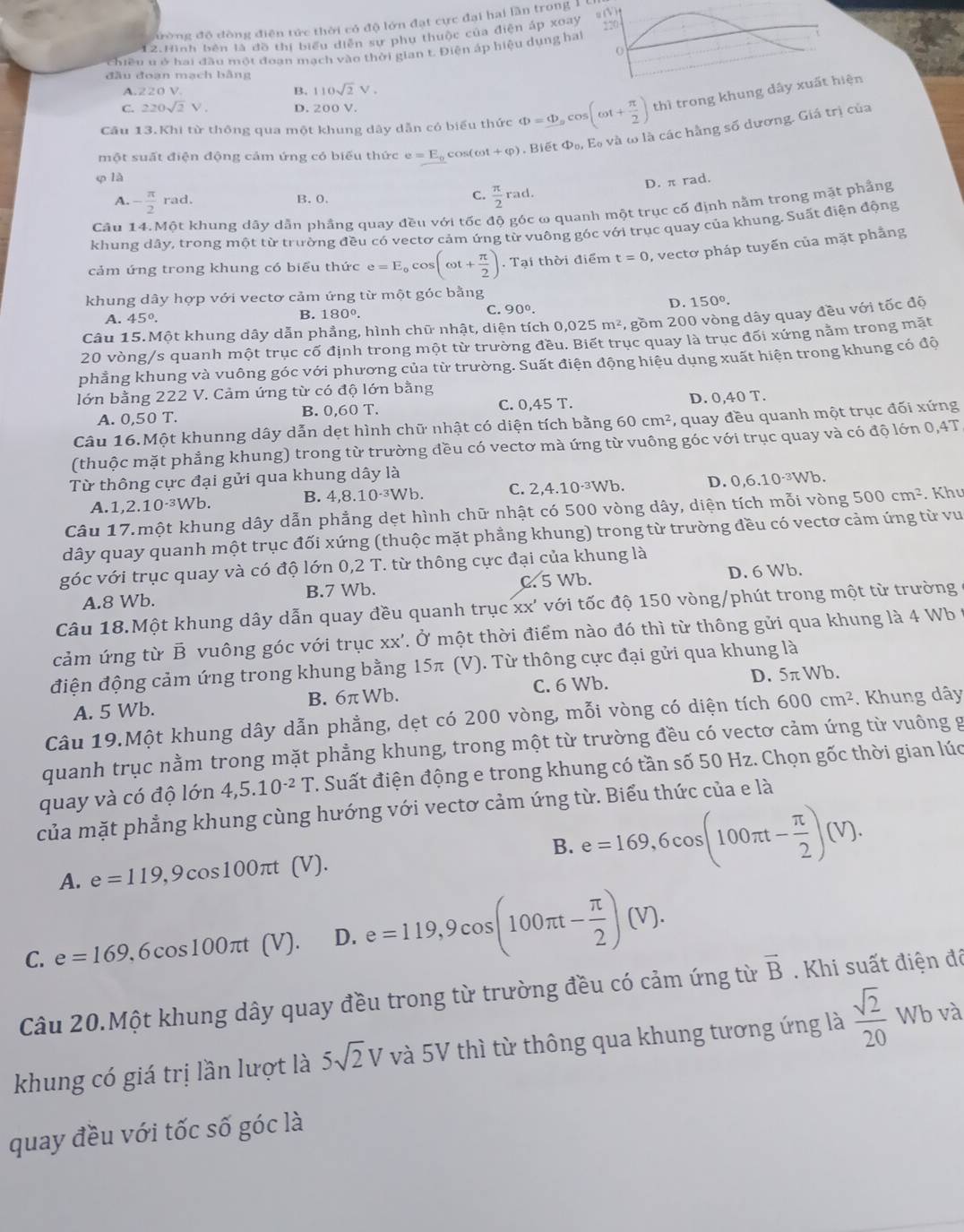 đường độ đòng điện tức thời có độ lớn đạt cực đại hai lần trong 1
12.Hình bên là đồ thị biểu diễn sự phu thuộc của điện áp xoay 220
o
chiều u ở hai đầu một đoạn mạch vào thời gian t. Điện áp hiệu dụng hai
đầu đoạn mạch bằng
A.220 V.
B. 110sqrt(2)V.
C. 220sqrt(2)V. D. 200 V.
Cầu 13.Khi từ thông qua một khung dây dẫn có biểu thức Phi =Phi _ocos (omega t+ π /2 ) thì trong khung dây xuất hiện
φ là cos( cot +varphi ) , Biết D_0 , E và ω là các hằng số dương. Giá trị của
một suất điện động cảm ứng có biểu thức e=E_0
D. π rad.
C.
A. - π /2 rad. B. 0.  π /2 rad.
Câu 14.Một khung dây dẫn phầng quay đều với tốc độ góc ω quanh một trục cố định nằm trong mặt phẳng
khung dây, trong một từ trường đều có vectơ cảm ứng từ vuông góc với trục quay của khung. Suất điện động
cảm ứng trong khung có biểu thức e=E_0cos (omega t+ π /2 ). Tại thời điểm t=0 , vectơ pháp tuyến của mặt phẳng
khung dây hợp với vectơ cảm ứng từ một góc bằng
D. 150°.
A. 45°.
B. 180°.
C. 90°.
Câu 15.Một khung dây dẫn phẳng, hình chữ nhật, diện tích 0.025 m^2 *gồm 200 vòng dây quay đều với tốc độ
20 vòng/s quanh một trục cố định trong một từ trường đều. Biết trục quay là trục đối xứng nằm trong mặt
phẳng khung và vuông góc với phương của từ trường. Suất điện động hiệu dụng xuất hiện trong khung có độ
lớn bằng 222 V. Cảm ứng từ có độ lớn bằng
A. 0,50 T. B. 0,60 T. C. 0,45 T. D. 0,40 T.
Câu 16.Một khunng dây dẫn dẹt hình chữ nhật có diện tích bằng 60cm^2 , quay đều quanh một trục đối xứng
(thuộc mặt phẳng khung) trong từ trường đều có vectơ mà ứng từ vuông góc với trục quay và có độ lớn 0,4T
Từ thông cực đại gửi qua khung dây là
A. 1,2.10^(-3)Wb. B. 4,8.10^(-3)Wb. C. 2,4.10^(-3)Wb. D. 0,6.10^(-3)Wb.
Câu 17.một khung dây dẫn phẳng dẹt hình chữ nhật có 500 vòng dây, diện tích mỗi vòng 500cm^2. Khu
dây quay quanh một trục đối xứng (thuộc mặt phẳng khung) trong từ trường đều có vectơ cảm ứng từ vu
góc với trục quay và có độ lớn 0, ,2T. từ thông cực đại của khung là
A.8 Wb. C. 5 Wb. D. 6 Wb.
B.7 Wb.
Câu 18.Một khung dây dẫn quay đều quanh trục xx' với tốc độ 150 vòng/phút trong một từ trường
cảm ứng từ B vuông góc với trục xx'. Ở một thời điểm nào đó thì từ thông gửi qua khung là 4 Wb 1
điện động cảm ứng trong khung bằng 15π (V). Từ thông cực đại gửi qua khung là
A. 5 Wb. B. 6π Wb. C. 6 Wb. D. 5π Wb.
Câu 19.Một khung dây dẫn phẳng, dẹt có 200 vòng, mỗi vòng có diện tích 600cm^2. Khung dây
quanh trục nằm trong mặt phẳng khung, trong một từ trường đều có vectơ cảm ứng từ vuông g
quay và có độ lớn 4,5.10^(-2)T 1 Suất điện động e trong khung có tần số 50 Hz. Chọn gốc thời gian lúc
của mặt phẳng khung cùng hướng với vectơ cảm ứng từ. Biểu thức của e là
B.
A. e=119,9cos 100π t [ V 1. e=169,6cos (100π t- π /2 )(V).
C. e=169,6cc os100πt (V). D. e=119,9cos (100π t- π /2 )(V).
Câu 20.Một khung dây quay đều trong từ trường đều có cảm ứng từ overline B.  Khi suất điện đô
khung có giá trị lần lượt là 5sqrt(2)V và 5V thì từ thông qua khung tương ứng là  sqrt(2)/20  Wb và
quay đều với tốc số góc là