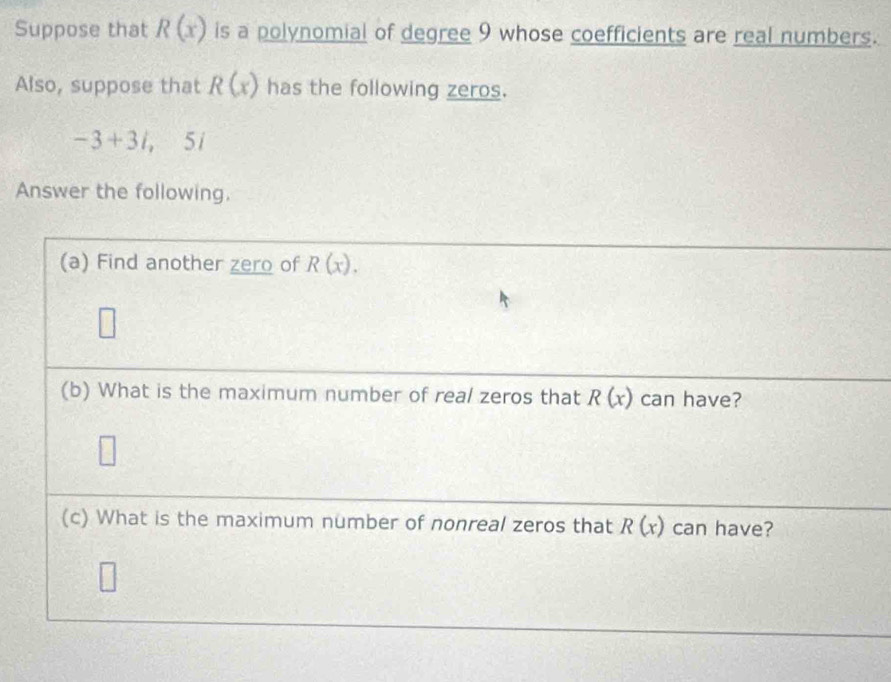 Suppose that R(x) is a polynomial of degree 9 whose coefficients are real numbers. 
Also, suppose that R(x) has the following zeros.
-3+3i, ,5i
Answer the following. 
(a) Find another zero of R(x). 
(b) What is the maximum number of real zeros that R(x) can have? 
(c) What is the maximum number of nonreal zeros that R(x) can have?