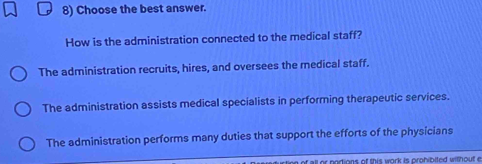 Choose the best answer.
How is the administration connected to the medical staff?
The administration recruits, hires, and oversees the medical staff.
The administration assists medical specialists in performing therapeutic services.
The administration performs many duties that support the efforts of the physicians
rtion of all or portions of this work is prohibited without e