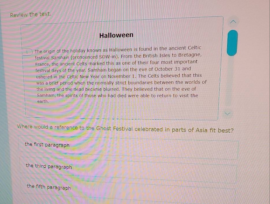 Review the text.
Halloween
1 ) The origin of the holiday known as Halloween is found in the ancient Celtic
festival Samhain (pronounced SOW-in). From the British Isles to Bretagne,
France, the ancient Celts marked this as one of their four most important
festival days of the year. Samhain began on the eve of October 31 and
ushered in the Celtic New Year on November 1. The Celts believed that this
was a brief period when the normally strict boundaries between the worlds of
the living and the dead became blurred. They believed that on the eve of
Samhain, the spirits of those who had died were able to return to visit the
earth.
Where would a reference to the Ghost Festival celebrated in parts of Asia fit best?
the first paragraph
the third paragraph
the fifth paragraph