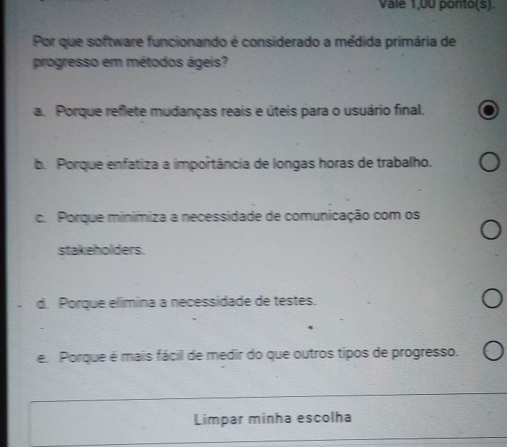 Vale 1,00 ponto(s).
Por que software funcionando é considerado a médida primária de
progresso em métodos ágeis?
a. Porque reflete mudanças reais e úteis para o usuário final.
b. Porque enfatiza a importância de longas horas de trabalho.
c. Porque minimiza a necessidade de comunicação com os
stakeholders.
d. Porque elímina a necessidade de testes.
e. Porque é mais fácil de medir do que outros tipos de progresso.
Limpar minha escolha