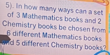 5). In how many ways can a set 
of 3 Mathematics books and 2
Chemistry books be chosen from
6 different Mathematics books 
and 5 different Chemistry books?