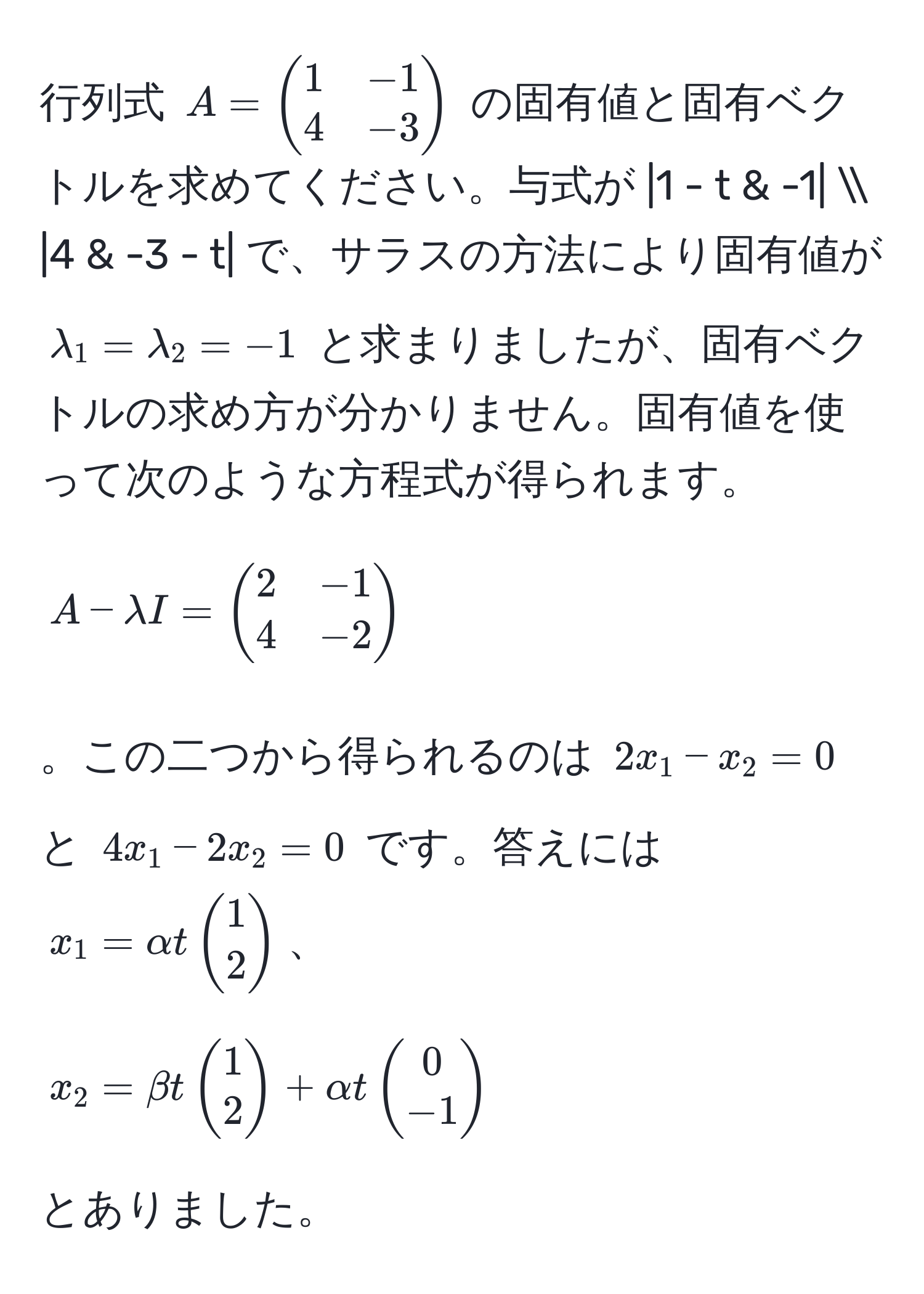 行列式 $A = beginpmatrix 1 & -1  4 & -3 endpmatrix$ の固有値と固有ベクトルを求めてください。与式が $|1 - t & -1|  |4 & -3 - t|$ で、サラスの方法により固有値が $lambda_1 = lambda_2 = -1$ と求まりましたが、固有ベクトルの求め方が分かりません。固有値を使って次のような方程式が得られます。$A - lambda I = beginpmatrix 2 & -1  4 & -2 endpmatrix$。この二つから得られるのは $2x_1 - x_2 = 0$ と $4x_1 - 2x_2 = 0$ です。答えには $x_1 = alpha t beginpmatrix 1  2 endpmatrix$、$x_2 = beta t beginpmatrix 1  2 endpmatrix + alpha t beginpmatrix 0  -1 endpmatrix$ とありました。