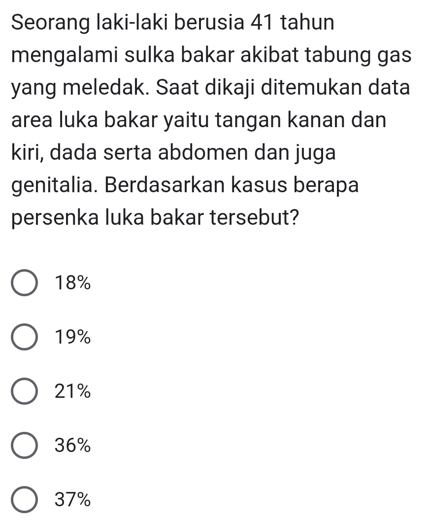 Seorang laki-laki berusia 41 tahun
mengalami sulka bakar akibat tabung gas
yang meledak. Saat dikaji ditemukan data
area luka bakar yaitu tangan kanan dan
kiri, dada serta abdomen dan juga
genitalia. Berdasarkan kasus berapa
persenka luka bakar tersebut?
18%
19%
21%
36%
37%