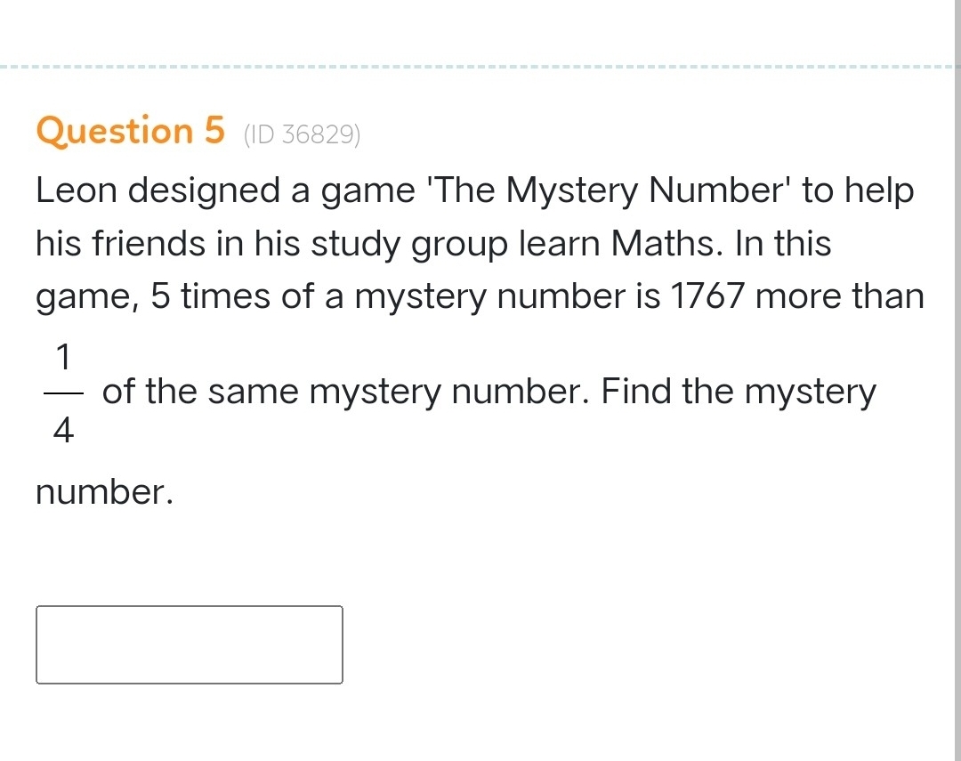 (ID 36829) 
Leon designed a game 'The Mystery Number' to help 
his friends in his study group learn Maths. In this 
game, 5 times of a mystery number is 1767 more than
 1/4  of the same mystery number. Find the mystery 
number.