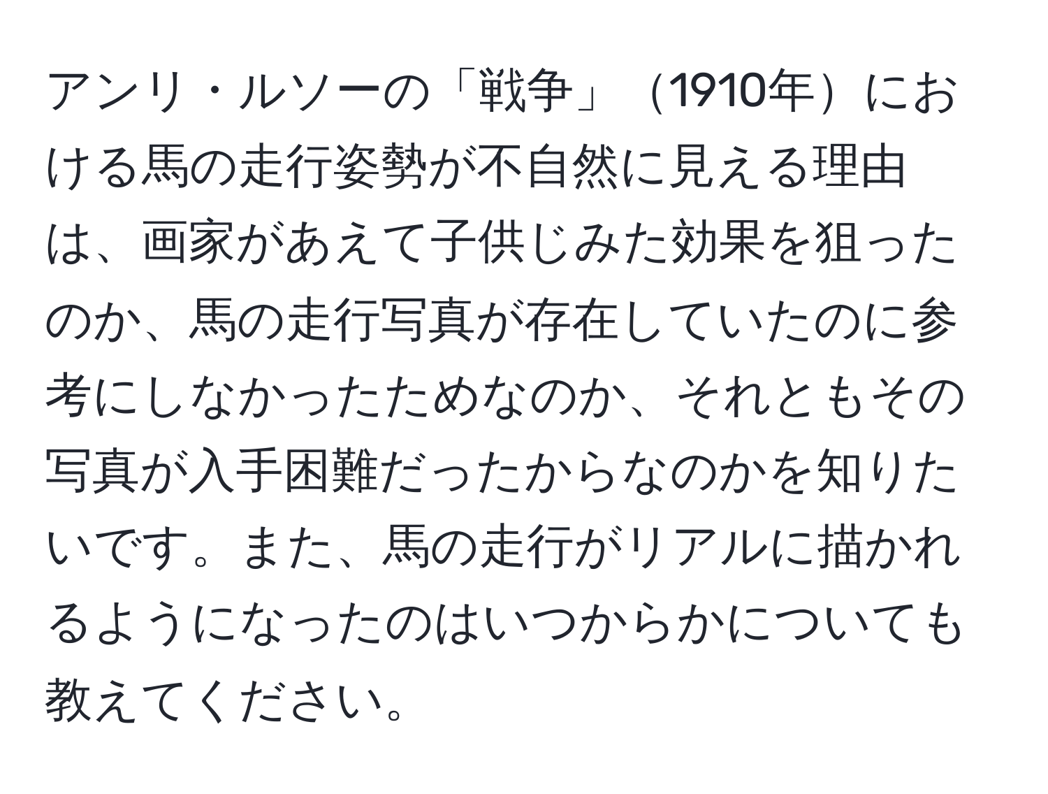 アンリ・ルソーの「戦争」1910年における馬の走行姿勢が不自然に見える理由は、画家があえて子供じみた効果を狙ったのか、馬の走行写真が存在していたのに参考にしなかったためなのか、それともその写真が入手困難だったからなのかを知りたいです。また、馬の走行がリアルに描かれるようになったのはいつからかについても教えてください。