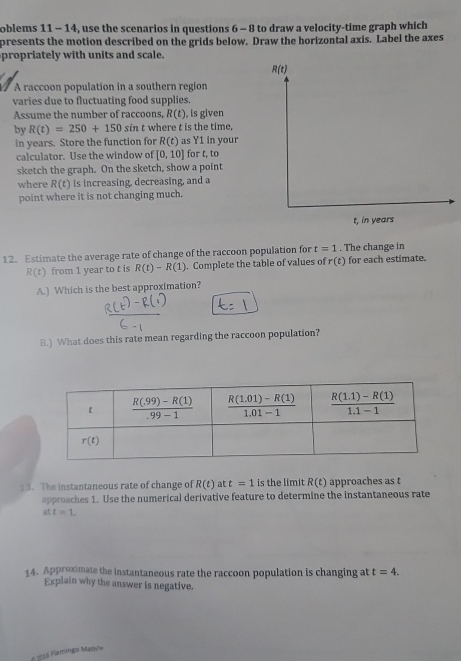 oblems 11 - 14, use the scenarios in questions 6 - 8 to draw a velocity-time graph which
presents the motion described on the grids below. Draw the horizontal axis. Label the axes
propriately with units and scale.
A raccoon population in a southern region
varies due to fluctuating food supplies.
Assume the number of raccoons, R(t) , is given
by R(t)=250+150sin t where t is the time,
in years. Store the function for R(t) as Y1 in your
calculator. Use the window of [0,10] for t, to
sketch the graph. On the sketch, show a point
where R(t) is increasing, decreasing, and a
point where it is not changing much.
12. Estimate the average rate of change of the raccoon population for t=1. The change in
R(t) from 1 year to t is R(t)-R(1). Complete the table of values of r(t) for each estimate.
A.) Which is the best approximation?
B.) What does this rate mean regarding the raccoon population?
13. The instantaneous rate of change of R(t) at t=1 is the limit R(t) approaches as t
approaches 1. Use the numerical derivative feature to determine the instantaneous rate
att=1
14. Approximate the instantaneous rate the raccoon population is changing at t=4.
Explain why the answer is negative.
* 2016 Flamingo Matihe