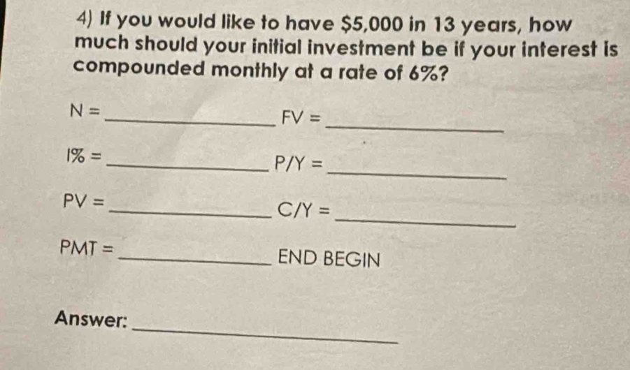 If you would like to have $5,000 in 13 years, how 
much should your initial investment be if your interest is 
compounded monthly at a rate of 6%? 
_
N=
_ FV=
_ 1% =
P/Y=
_
PV= _ 
_ C/Y=
PMT= _END BEGIN 
_ 
Answer: