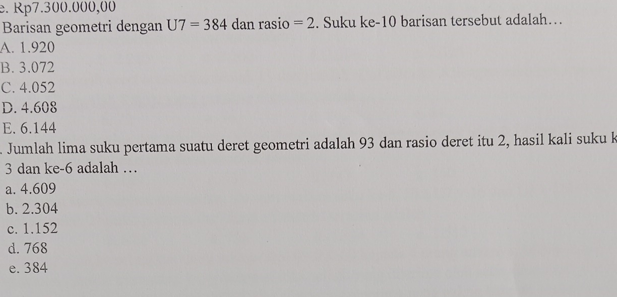 e. Rp7.300.000,00
Barisan geometri dengan U7=384 dan rasio =2. Suku ke- 10 barisan tersebut adalah…
A. 1.920
B. 3.072
C. 4.052
D. 4.608
E. 6.144
Jumlah lima suku pertama suatu deret geometri adalah 93 dan rasio deret itu 2, hasil kali suku k
3 dan ke -6 adalah …
a. 4.609
b. 2.304
c. 1.152
d. 768
e. 384