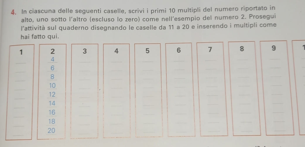 In ciascuna delle seguenti caselle, scrivi i primi 10 multipli del numero riportato in
alto, uno sotto l’altro (escluso lo zero) come nell’esempio del numero 2. Prosegui
l’attività sul quaderno disegnando le caselle da 11 a 20 e inserendo i multipli come
hai fatto qui.
_1_ beginarrayr 2 35 10 12 15 15 160 12 hline 1endarray _______3
4 5 6 7 8 9 1
_
_
_
_
_
_
_
_
_
_
_
_
_
_
_
_
_
_
_
_
_
_
_
_
_
_
_
_
_
_
_
_
_
_
_
_
_
_
_
_
_
_
_
_
_
_
18
_
_
_
_
_
_
beginarrayr 18 90endarray
_
_
_
20
_
_
_
_
_