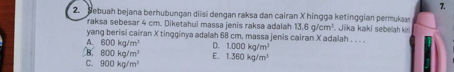 Sebuah bejana berhubungan diisi dengan raksa dan cairan X hingga ketinggian permukaan
raksa sebesar 4 cm. Diketahui massa jenis raksa adalah 13,6g/cm^3 Jika kaki sebelah kiri
yang berisi cairan X tingginya adalah 68 cm, massa jenis cairan X adalah . . . .
A. 600kg/m^3
D. 1.000kg/m^3
B. 800kg/m^3
E. 1.360kg/m^3
C. 900kg/m^3