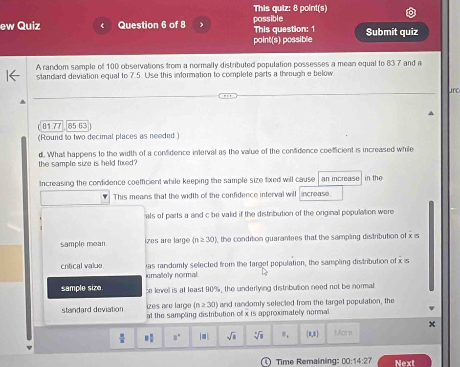 This quiz: 8 point(s)
ew Quiz Question 6 of 8 possible
This question: 1 Submit quiz
point(s) possible
A random sample of 100 observations from a normally distributed population possesses a mean equal to 83.7 and a
standard deviation equal to 7.5. Use this information to complete parts a through e below
urc
81.77 85 63
(Round to two decimal places as needed )
d. What happens to the width of a confidence interval as the value of the confidence coefficient is increased while
the sample size is held fixed?
Increasing the confidence coefficient while keeping the sample size fixed will cause an increase in the
This means that the width of the confidence interval will increase
als of parts a and c be valid if the distribution of the original population were
sample mean izes are large (n≥ 30) , the condition guarantees that the sampling distribution of x is
critical value as randomly selected from the target population, the sampling distribution of overline x IS
ximately normal.
sample size. :e level is at least 90%, the underlying distribution need not be normal
standard deviation izes are large (n≥ 30) and randomly selected from the target population, the
at the sampling distribution of x is approximately normal.
 □ /□   □  □ /□   □° |□ | sqrt(□ ) sqrt[3](□ ) B. (0,8) Mare
Time Remaining: 00:14:27 Next