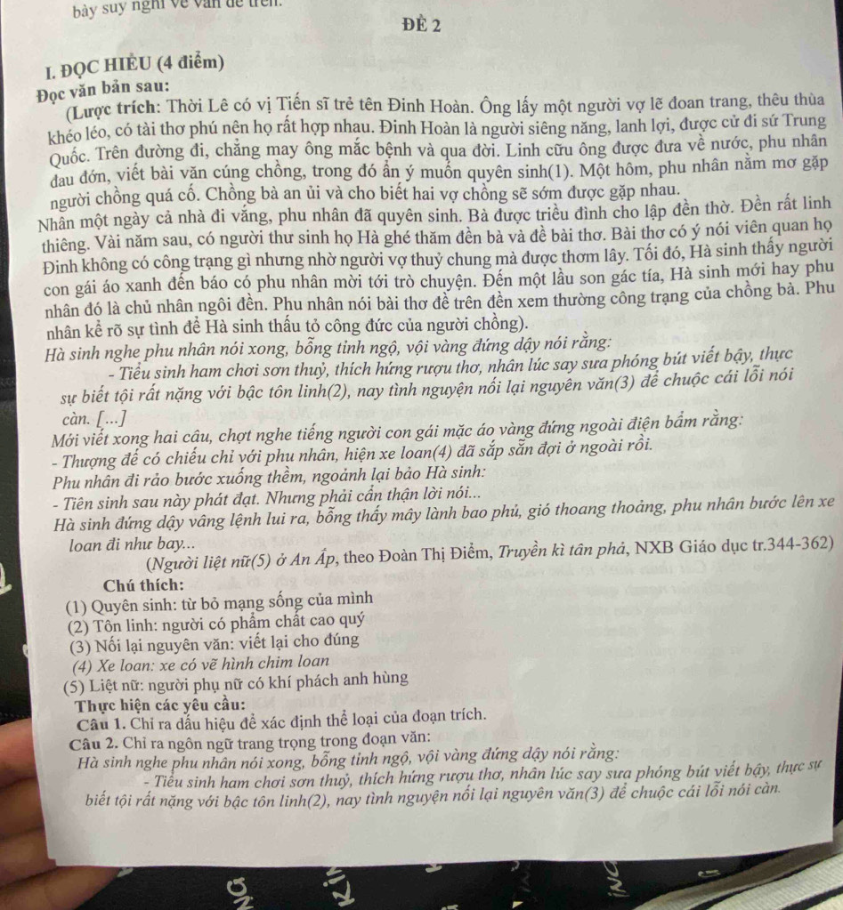 bày suy ngh về văn dề trên.
Đè 2
I. ĐQC HIÈU (4 điểm)
Đọc văn bản sau:
(Lược trích: Thời Lê có vị Tiến sĩ trẻ tên Đinh Hoàn. Ông lấy một người vợ lẽ đoan trang, thêu thùa
khéo léo, có tài thơ phú nện họ rất hợp nhau. Đinh Hoàn là người siêng năng, lanh lợi, được cử đi sứ Trung
Quốc. Trên đường đi, chẳng may ông mắc bệnh và qua đời. Linh cữu ông được dưa về nước, phu nhân
đau đớn, viết bài văn cúng chồng, trong đó ẩn ý muỗn quyên sinh(1). Một hôm, phu nhân nằm mơ gặp
người chồng quá cố. Chồng bà an ủi và cho biết hai vợ chồng sẽ sớm được gặp nhau.
Nhân một ngày cả nhà đi văng, phu nhân đã quyên sinh. Bà được triều đình cho lập đền thờ. Đền rất linh
thiêng. Vài năm sau, có người thư sinh họ Hà ghé thăm đền bà và đề bài thơ. Bài thơ có ý nói viên quan họ
Đinh không có công trạng gì nhưng nhờ người vợ thuỷ chung mà được thơm lây. Tối đó, Hà sinh thấy người
con gái áo xanh đến báo có phu nhân mời tới trò chuyện. Đến một lầu son gác tía, Hà sinh mới hay phu
nhân đó là chủ nhân ngôi đền. Phu nhân nói bài thơ đề trên đền xem thường công trạng của chồng bà. Phu
nhân kể rõ sự tình để Hà sinh thấu tỏ công đức của người chồng).
Hà sinh nghe phu nhân nói xong, bỗng tỉnh ngộ, vội vàng đứng dậy nói rằng:
- Tiểu sinh ham chơi sơn thuỷ, thích hứng rượu thơ, nhân lúc say sưa phóng bút viết bậy, thực
sự biết tội rất nặng với bậc tôn linh(2), nay tình nguyện nối lại nguyên văn(3) để chuộc cái lỗi nói
càn. [...]
Mới viết xong hai cậu, chợt nghe tiếng người con gái mặc áo vàng đứng ngoài điện bầm rằng:
- Thượng đế có chiếu chỉ với phu nhân, hiện xe loan(4) đã sắp sẵn đợi ở ngoài rồi.
Phu nhân đi rảo bước xuống thềm, ngoảnh lại bảo Hà sinh:
- Tiên sinh sau này phát đạt. Nhưng phải cần thận lời nói...
Hà sinh đứng dậy vâng lệnh lui ra, bỗng thấy mây lành bao phủ, gió thoang thoảng, phu nhân bước lên xe
loan đi như bay...
(Người liệt nữ(5) ở An Áp, theo Đoàn Thị Điểm, Truyền kì tân phả, NXB Giáo dục tr.344-362)
Chú thích:
(1) Quyên sinh: từ bỏ mạng sống của mình
(2) Tôn linh: người có phẩm chất cao quý
(3) Nối lại nguyên văn: viết lại cho đúng
(4) Xe loan: xe có vẽ hình chim loan
(5) Liệt nữ: người phụ nữ có khí phách anh hùng
Thực hiện các yêu cầu:
Câu 1. Chỉ ra đẫu hiệu để xác định thể loại của đoạn trích.
Câu 2. Chỉ ra ngôn ngữ trang trọng trong đoạn văn:
Hà sinh nghe phu nhân nói xong, bổng tinh ngộ, vội vàng đứng dậy nói rằng:
- Tiểu sinh ham chơi sơn thuỷ, thích hứng rượu thơ, nhân lúc say sưa phóng bút viết bậy, thực sự
biết tội rất nặng với bậc tôn linh(2), nay tình nguyện nối lại nguyên văn(3) để chuộc cái lỗi nói càn.