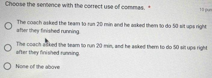 Choose the sentence with the correct use of commas. * 10 pun
The coach asked the team to run 20 min and he asked them to do 50 sit ups right
after they finished running.
The coach asked the team to run 20 min, and he asked them to do 50 sit ups right
after they finished running.
None of the above