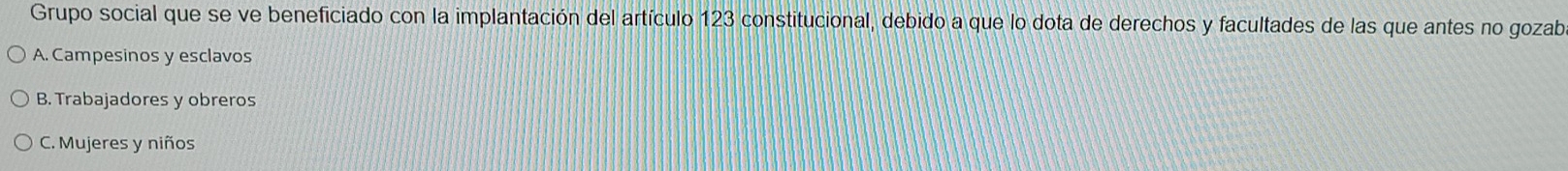 Grupo social que se ve beneficiado con la implantación del artículo 123 constitucional, debido a que lo dota de derechos y facultades de las que antes no gozab
A. Campesinos y esclavos
B. Trabajadores y obreros
C. Mujeres y niños