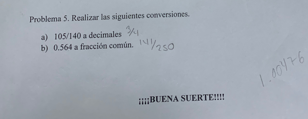 Problema 5. Realizar las siguientes conversiones. 
a) 105/140 a decimales 
b) 0.564 a fracción común. 
¡¡¡¡BUENA SUERTE!!!!