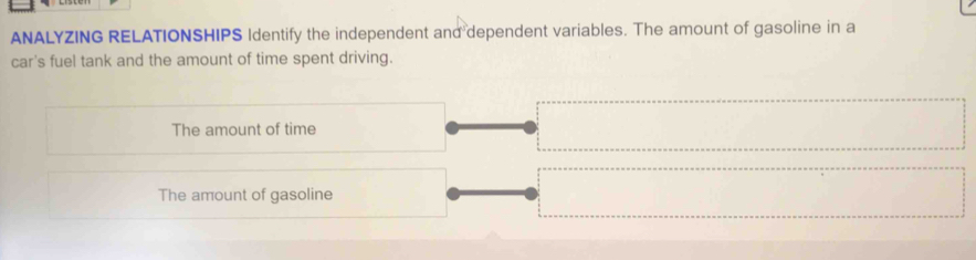 ANALYZING RELATIONSHIPS Identify the independent and dependent variables. The amount of gasoline in a
car's fuel tank and the amount of time spent driving.
The amount of time
The amount of gasoline