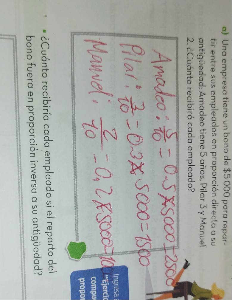 Una empresa tiene un bono de $5 000 para repar- 
tir entre sus empleados en proporción directa a su 
antigüedad: Amadeo tiene 5 años, Pilar 3 y Manuel 
2. ¿Cuánto recibirá cada empleado? 
Ingresa 
'Ejercic 
compu 
propor 
¿Cuánto recibiría cada empleado si el reparto del 
bono fuera en proporción inversa a su antigüedad?