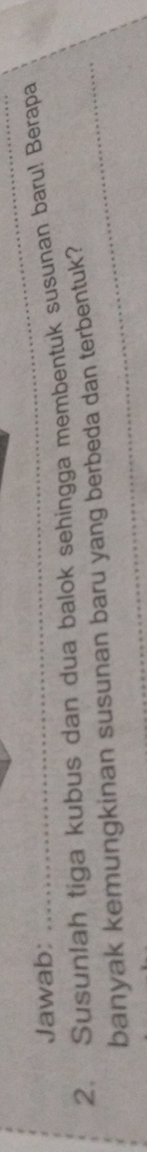 Jawab: 
2. Susunlah tiga kubus dan dua balok sehingga membentuk susunan baru! Berapa 
banyak kemungkinan susunan baru yang berbeda dan terbentuk?