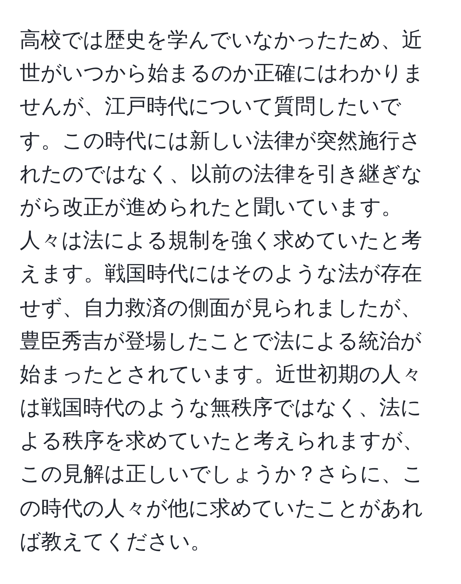 高校では歴史を学んでいなかったため、近世がいつから始まるのか正確にはわかりませんが、江戸時代について質問したいです。この時代には新しい法律が突然施行されたのではなく、以前の法律を引き継ぎながら改正が進められたと聞いています。人々は法による規制を強く求めていたと考えます。戦国時代にはそのような法が存在せず、自力救済の側面が見られましたが、豊臣秀吉が登場したことで法による統治が始まったとされています。近世初期の人々は戦国時代のような無秩序ではなく、法による秩序を求めていたと考えられますが、この見解は正しいでしょうか？さらに、この時代の人々が他に求めていたことがあれば教えてください。