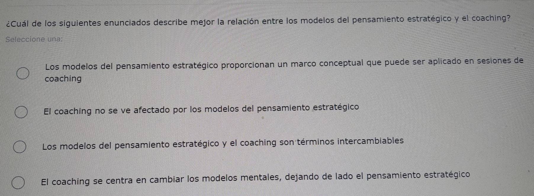 ¿Cuál de los siguientes enunciados describe mejor la relación entre los modelos del pensamiento estratégico y el coaching?
Seleccione una:
Los modelos del pensamiento estratégico proporcionan un marco conceptual que puede ser aplicado en sesiones de
coaching
El coaching no se ve afectado por los modelos del pensamiento estratégico
Los modelos del pensamiento estratégico y el coaching son términos intercambiables
El coaching se centra en cambiar los modelos mentales, dejando de lado el pensamiento estratégico