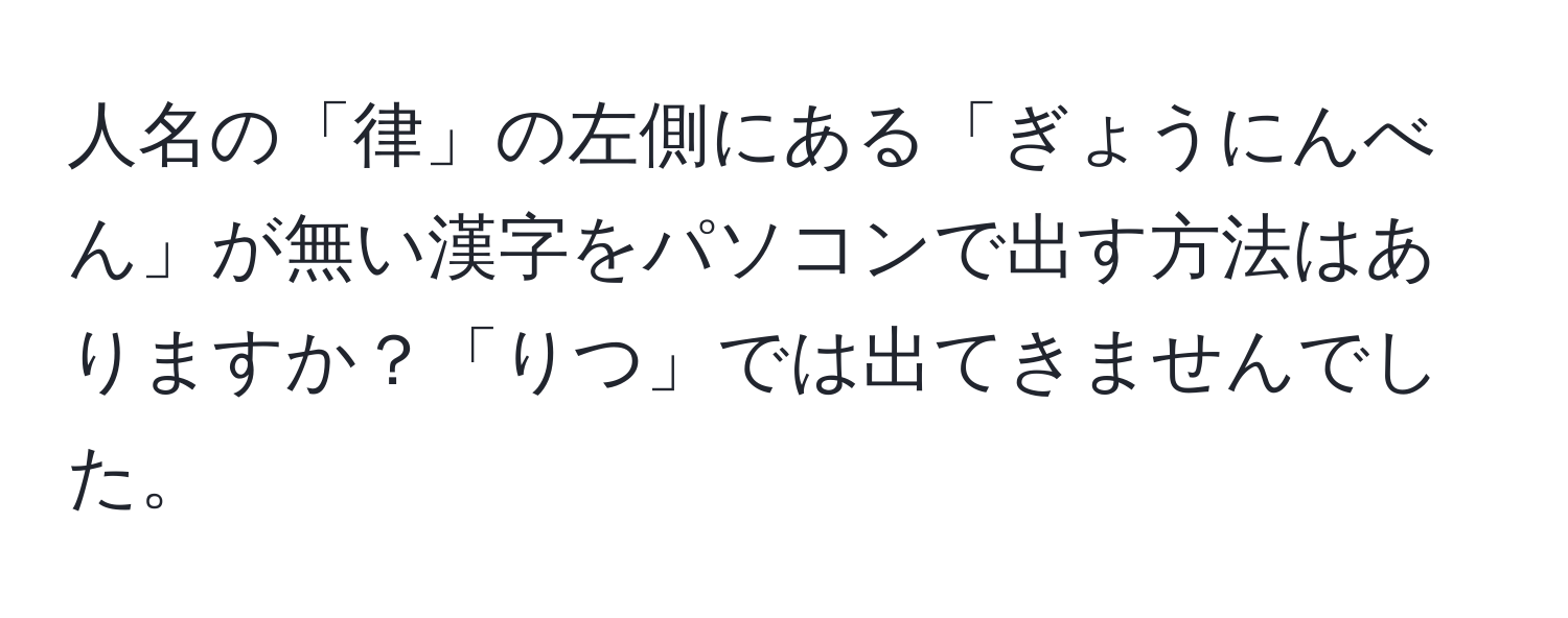 人名の「律」の左側にある「ぎょうにんべん」が無い漢字をパソコンで出す方法はありますか？「りつ」では出てきませんでした。