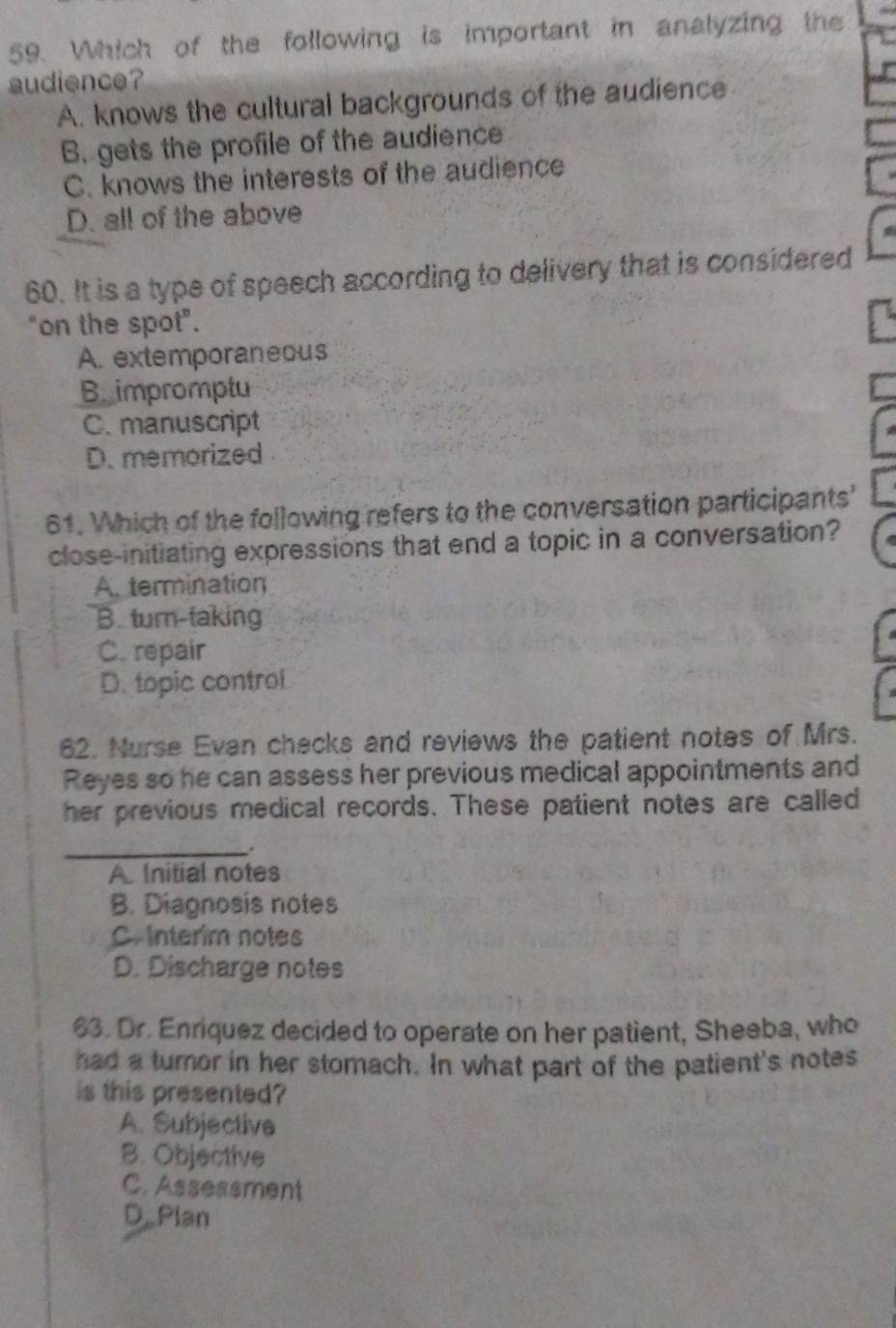 Which of the following is important in analyzing the
audience?
A. knows the cultural backgrounds of the audience
B. gets the profile of the audience
C. knows the interests of the audience
D. all of the above
60. It is a type of speech according to delivery that is considered
"on the spot".
A. extemporaneous
B. impromptu
C. manuscript
D. memorized
61. Which of the following refers to the conversation participants'
close-initiating expressions that end a topic in a conversation?
A. termination
B. turn-taking
C. repair
D. topic control
62. Nurse Evan checks and reviews the patient notes of Mrs.
Reyes so he can assess her previous medical appointments and
her previous medical records. These patient notes are called
_.
A. Initial notes
B. Diagnosis notes
C.Interim notes
D. Discharge notes
63. Dr. Enríquez decided to operate on her patient, Sheeba, who
had a turnor in her stomach. In what part of the patient's notes
is this presented?
A. Subjective
B. Objective
C. Assessment
D.Plan