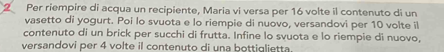 Per riempire di acqua un recipiente, Maria vi versa per 16 volte il contenuto di un 
vasetto di yogurt. Poi lo svuota e lo riempie di nuovo, versandovi per 10 volte il 
contenuto di un brick per succhi di frutta. Infine lo svuota e lo riempie di nuovo, 
versandovi per 4 volte il contenuto di una bottiglietta.