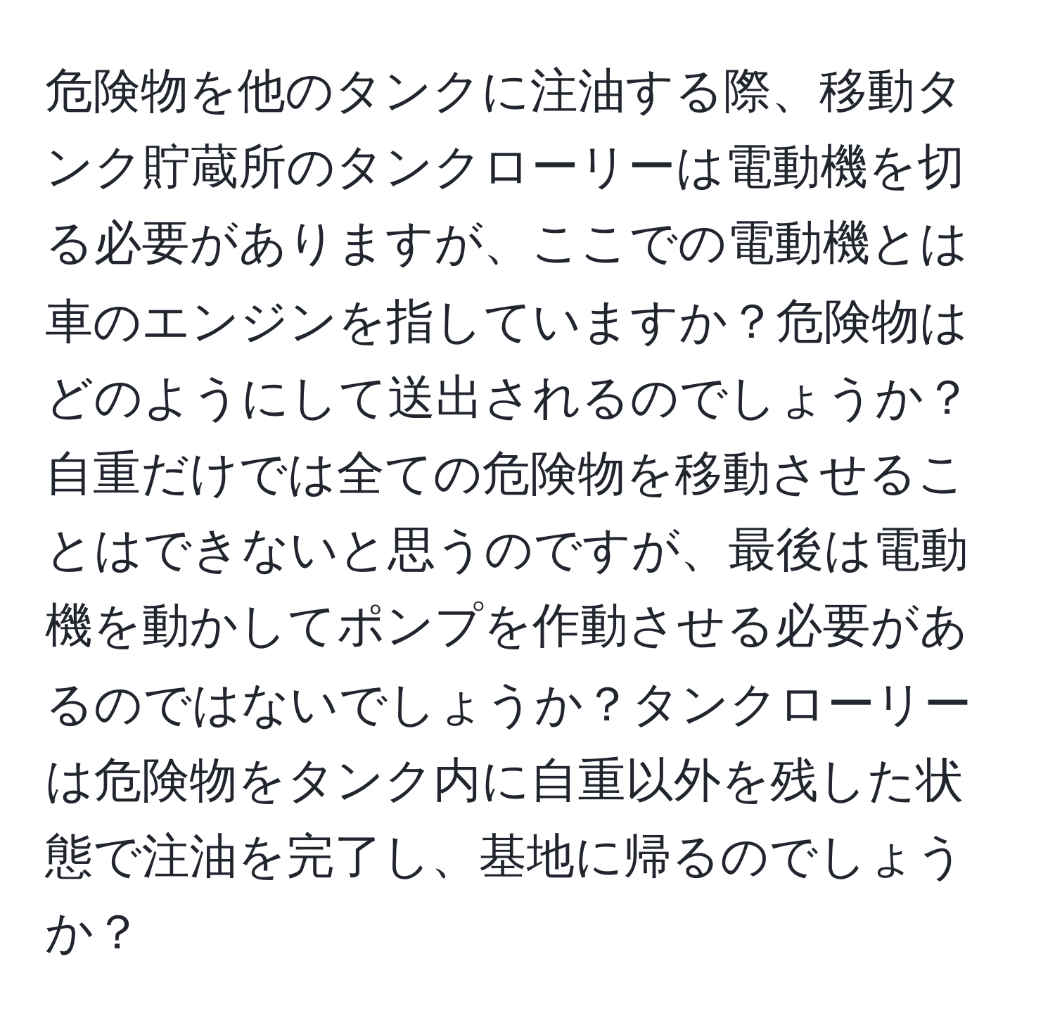 危険物を他のタンクに注油する際、移動タンク貯蔵所のタンクローリーは電動機を切る必要がありますが、ここでの電動機とは車のエンジンを指していますか？危険物はどのようにして送出されるのでしょうか？自重だけでは全ての危険物を移動させることはできないと思うのですが、最後は電動機を動かしてポンプを作動させる必要があるのではないでしょうか？タンクローリーは危険物をタンク内に自重以外を残した状態で注油を完了し、基地に帰るのでしょうか？