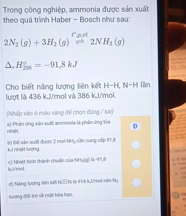 Trong công nghiệp, ammonia được sản xuất
theo quá trình Haber - Bosch như sau:
t^o, p, xt
2N_2(g)+3H_2(g)leftharpoons 2NH_3(g)
△ _rH_(298)^o=-91,8kJ
Cho biết năng lượng liên kết H-H, N-H lần
lượt là 436 kJ/mol và 386 kJ/mol.
(Nhấp vào ô màu vàng để chọn đúng / sai)
a) Phản ứng sản xuất ammonia là phản ứng tỏa
Đ
nhiệt.
b) Để sản xuất được 2 mol NH_3 cần cung cấp 91,8
kJ nhiệt lượng.
Caú c
c) Nhiệt hình thành chuẩn của NH_3(g) là -91,8
o) @ dà
kJ/mol.
4. Ti4
d) Năng lượng liên kết Nequiv N là 916 kJ/mol nên N_2
tương đối trơ về mặt hóa học. N T
T