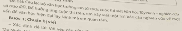 trinh 
Để bài: Câu lạc bộ văn học trường em tổ chức cuộc thi viết Văn học Tây Ninh - nghiên cứu 
và trao đổi. Để hưởng ứng cuộc thi trên, em hãy viết một bài báo cáo nghiên cứu về một 
vấn đề văn học hiện đại Tây Ninh mà em quan tâm. 
Bước 1: Chuẩn bị viết 
Xác định đề tài: Với yêu cầu n 
Tâv Nin