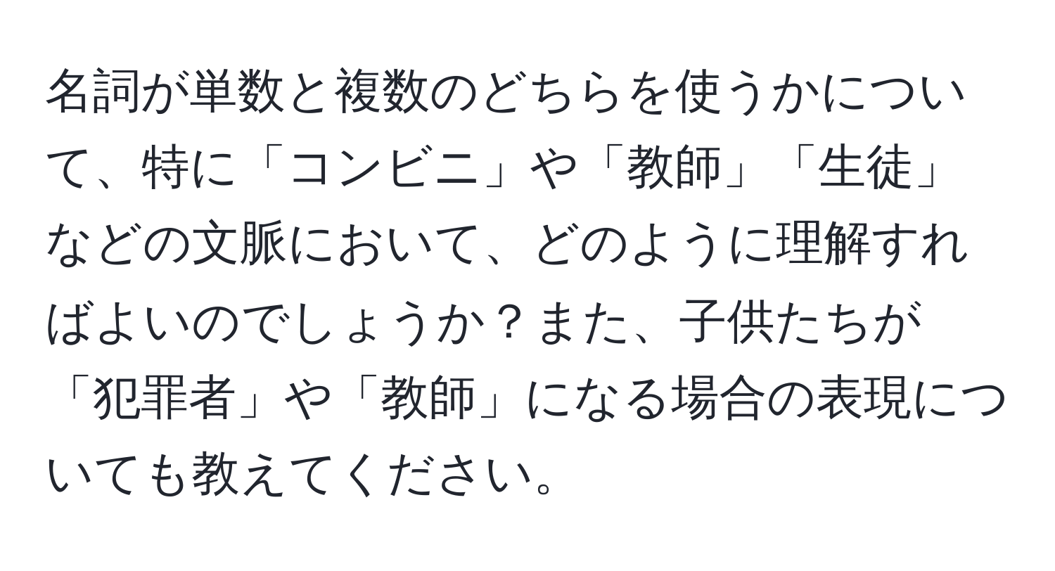 名詞が単数と複数のどちらを使うかについて、特に「コンビニ」や「教師」「生徒」などの文脈において、どのように理解すればよいのでしょうか？また、子供たちが「犯罪者」や「教師」になる場合の表現についても教えてください。