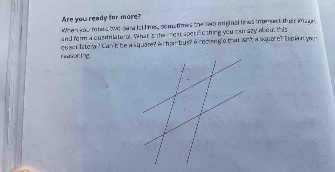 Are you ready for more? 
When you rotate two parallel lines, sometimes the two original lines intersect their images 
and form a quadrilateral. What is the most specific thing you can say about this 
quadrilateral? Can it be a square? A rhombus? A rectangle that isn’t a square? Explain your 
reasoning.