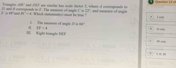 of
Triangles ABC and DEF are similar has scale factor 3, where A corresponds to
D, and B corresponds to E. The measure of angle C is 22° , and measure of angle
E is 68° and BC=4. Which statement(s) must be true ? A I only
I. The measure of angle D is 66°. 8 II only
II. EF=4
III. Right triangle DEF
C ) III only
D I, II, III